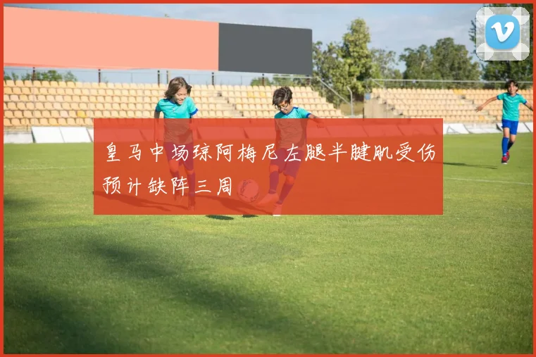 皇马中场琼阿梅尼左腿半腱肌受伤预计缺阵三周