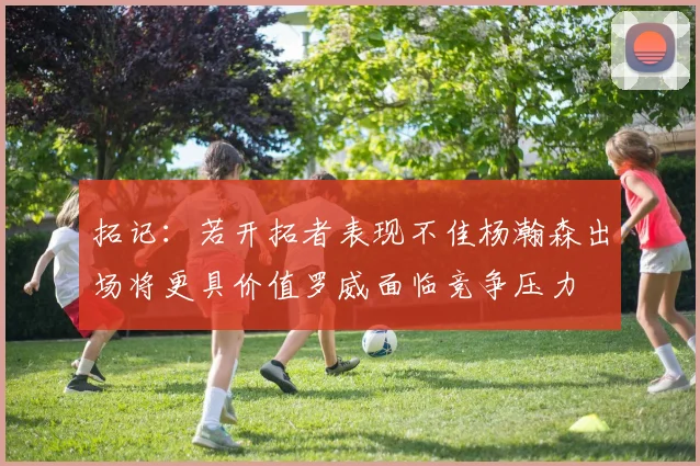 拓记：若开拓者表现不佳杨瀚森出场将更具价值罗威面临竞争压力