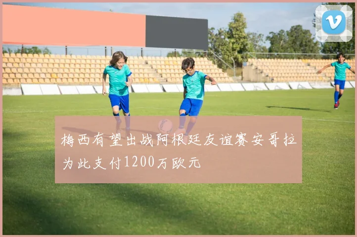 梅西有望出战阿根廷友谊赛安哥拉为此支付1200万欧元