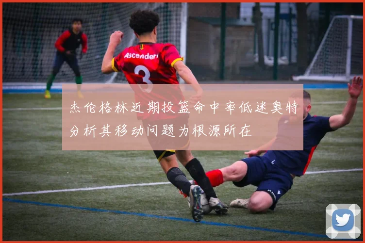 杰伦格林近期投篮命中率低迷奥特分析其移动问题为根源所在