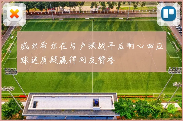 威尔希尔在与卢顿战平后耐心回应球迷质疑赢得网友赞誉