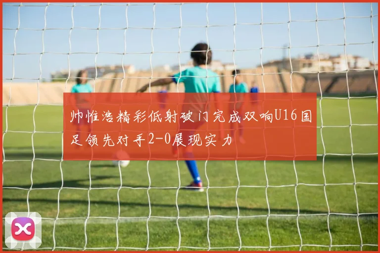 帅惟浩精彩低射破门完成双响U16国足领先对手2-0展现实力