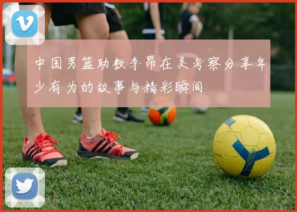 中国男篮助教李昂在美考察分享年少有为的故事与精彩瞬间