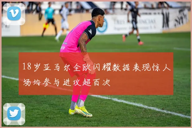 18岁亚马尔全欧闪耀数据表现惊人场均参与进攻超百次