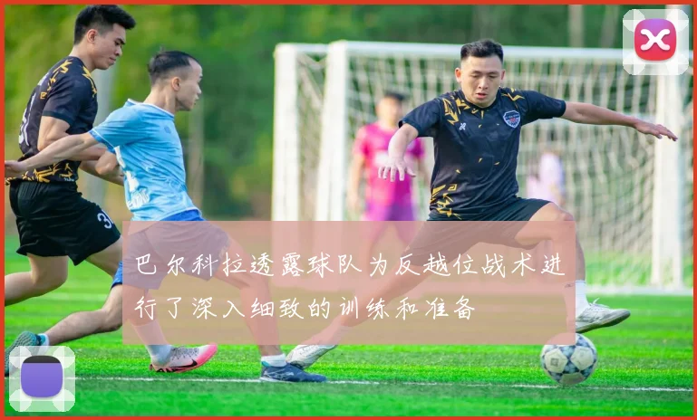 巴尔科拉透露球队为反越位战术进行了深入细致的训练和准备