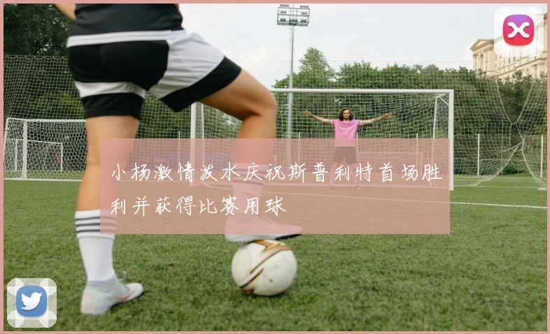 小杨激情泼水庆祝斯普利特首场胜利并获得比赛用球
