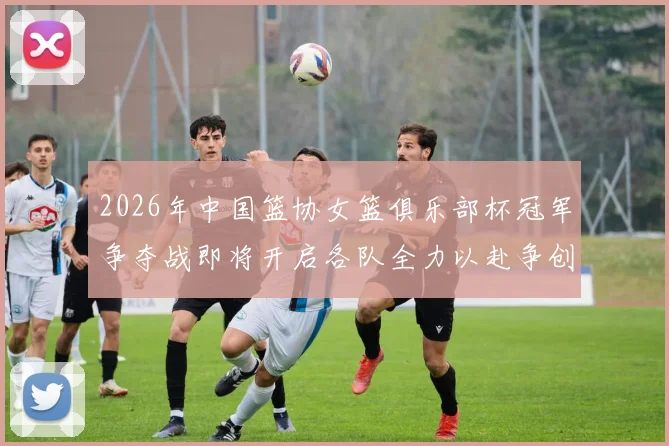 2026年中国篮协女篮俱乐部杯冠军争夺战即将开启各队全力以赴争创佳绩