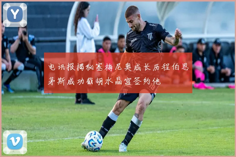 电讯报揭秘塞梅尼奥成长历程伯恩茅斯成功截胡水晶宫签约他