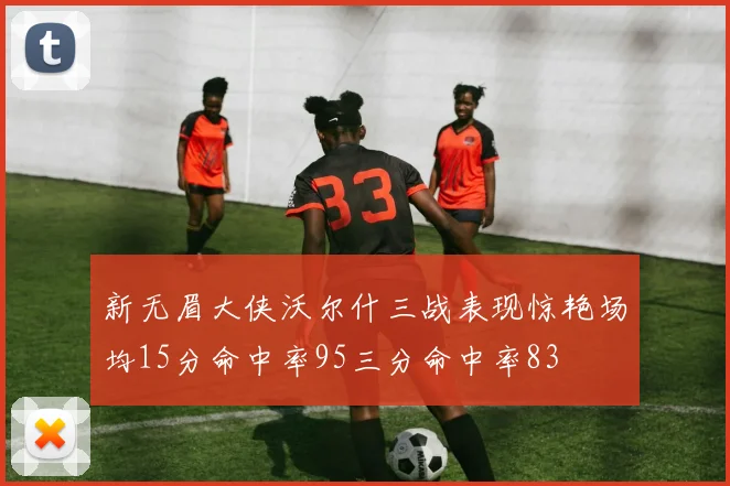新无眉大侠沃尔什三战表现惊艳场均15分命中率95三分命中率83