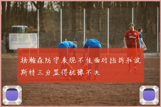 杨瀚森防守表现不佳面对挡拆和波斯特三分显得犹豫不决