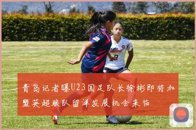 青岛记者曝U23国足队长徐彬即将加盟英超狼队留洋发展机会来临