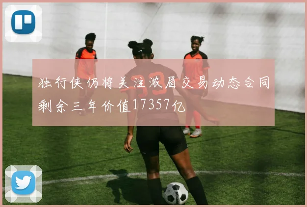 独行侠仍将关注浓眉交易动态合同剩余三年价值17357亿