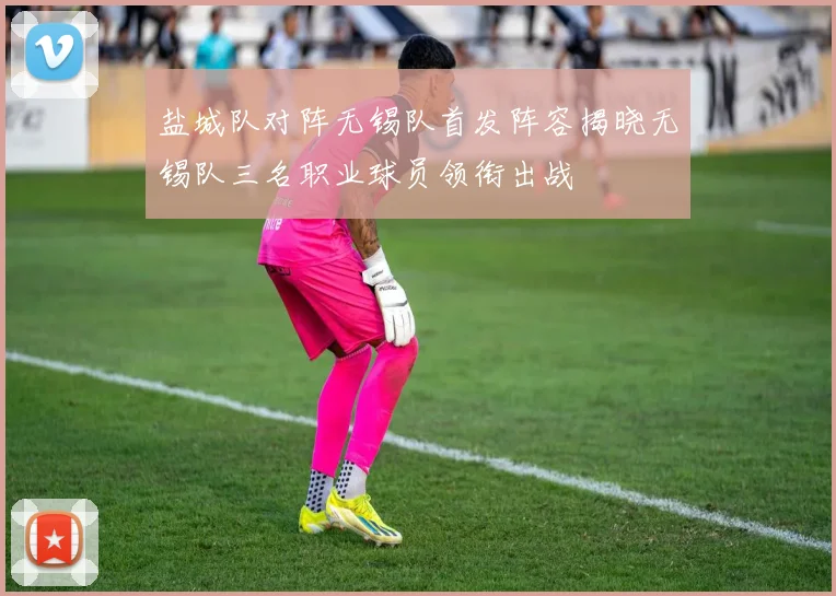 盐城队对阵无锡队首发阵容揭晓无锡队三名职业球员领衔出战
