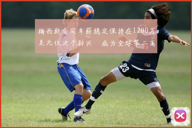 梅西新合同年薪稳定保持在1200万美元仅次于孙兴慜成为全球第二高薪球员